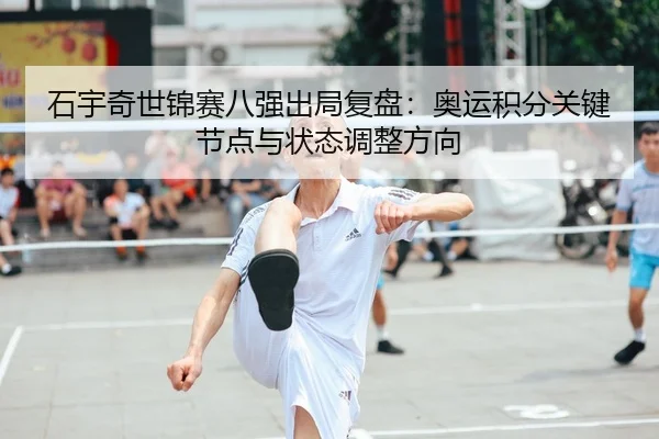 石宇奇世锦赛八强出局复盘：奥运积分关键节点与状态调整方向